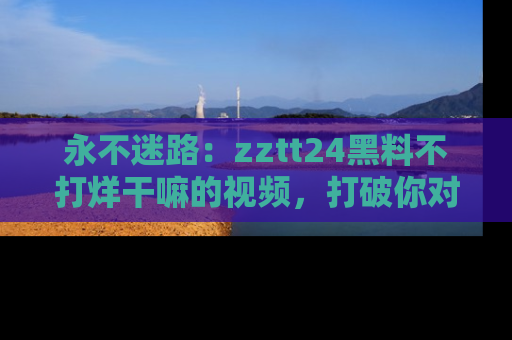 永不迷路：zztt24黑料不打烊干嘛的视频，打破你对吃瓜的固有认知！