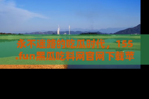 永不迷路的吃瓜时代，155.fun黑瓜吃料网官网下载苹果版陪你同行！