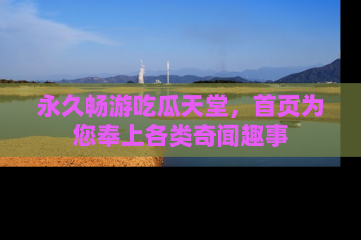永久畅游吃瓜天堂，首页为您奉上各类奇闻趣事