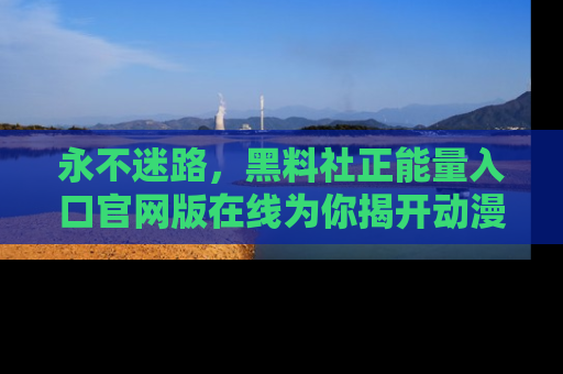永不迷路，黑料社正能量入口官网版在线为你揭开动漫游戏的神秘面纱