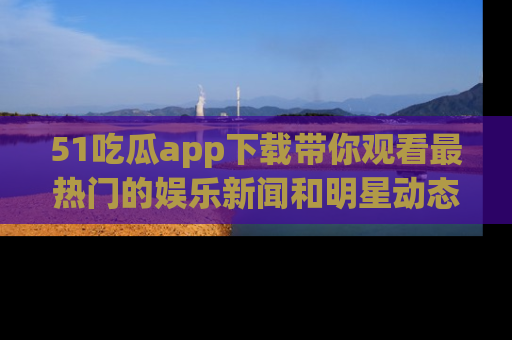 51吃瓜app下载带你观看最热门的娱乐新闻和明星动态