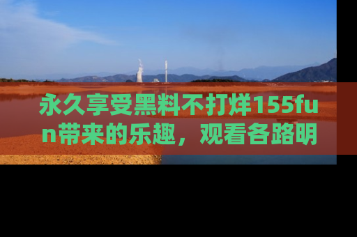 永久享受黑料不打烊155fun带来的乐趣，观看各路明星的内幕故事！