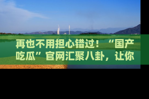 再也不用担心错过！“国产吃瓜”官网汇聚八卦，让你随时随地吃瓜。