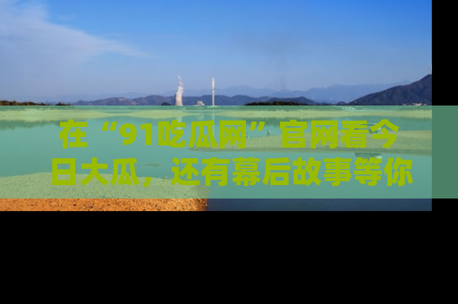 在“91吃瓜网”官网看今日大瓜，还有幕后故事等你来挖掘！