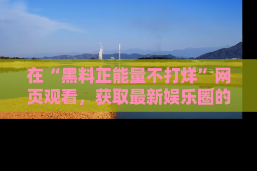 在“黑料正能量不打烊”网页观看,获取最新娱乐圈的正能量与黑料揭秘!