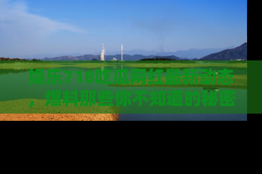 娱乐718吃瓜网红最新动态，爆料那些你不知道的秘密！