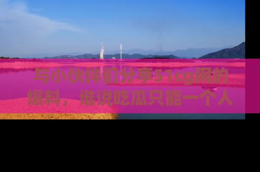 与小伙伴们分享51cg网的爆料，谁说吃瓜只能一个人？