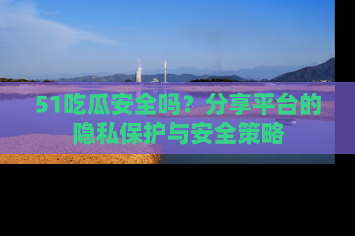 51吃瓜安全吗？分享平台的隐私保护与安全策略