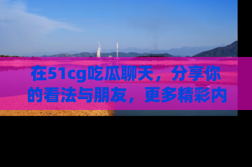 在51cg吃瓜聊天,分享你的看法与朋友,更多精彩内容请浏览网址www.51cg.com!