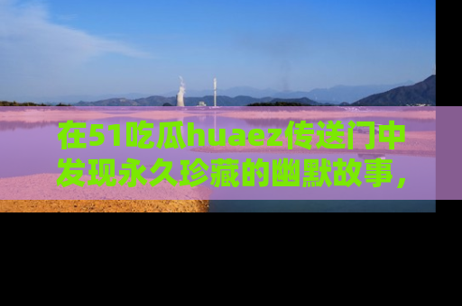 在51吃瓜huaez传送门中发现永久珍藏的幽默故事，瓜友们一起分享欢乐瞬间！