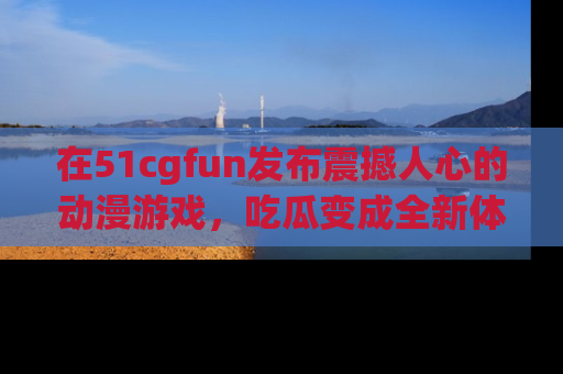 在51cgfun发布震撼人心的动漫游戏,吃瓜变成全新体验