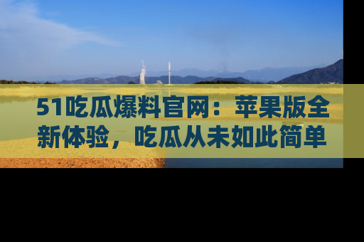 51吃瓜爆料官网:苹果版全新体验,吃瓜从未如此简单
