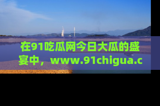 在91吃瓜网今日大瓜的盛宴中,www.91chigua.com带你领略每个让人咋舌的精彩故事!