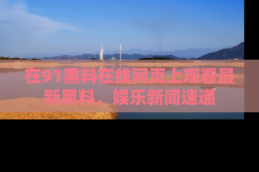 在91黑料在线网页上观看最新黑料，娱乐新闻速递