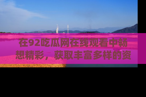 在92吃瓜网在线观看中畅想精彩，获取丰富多样的资源和app功能