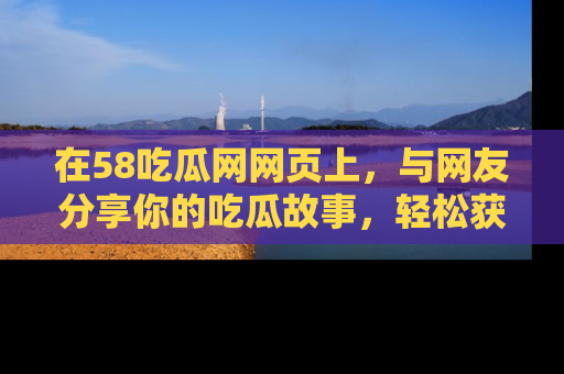 在58吃瓜网网页上,与网友分享你的吃瓜故事,轻松获取热门趣闻