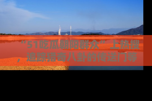 “51吃瓜朝阳群众”上热搜,追踪猎奇八卦的传送门等你点击!