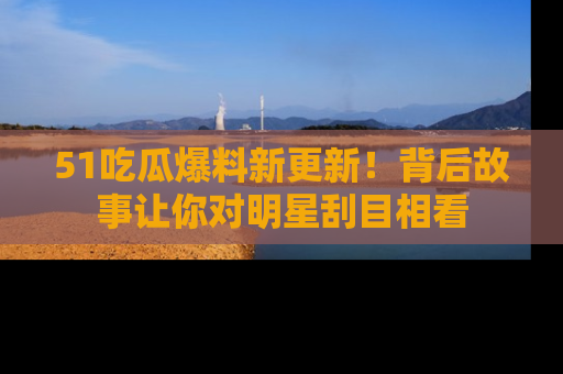 51吃瓜爆料新更新!背后故事让你对明星刮目相看