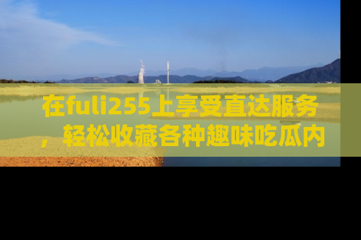 在fuli255上享受直达服务,轻松收藏各种趣味吃瓜内容,陪你欢笑!
