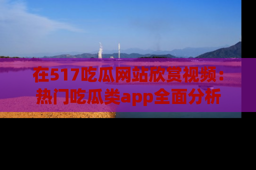 在517吃瓜网站欣赏视频:热门吃瓜类app全面分析