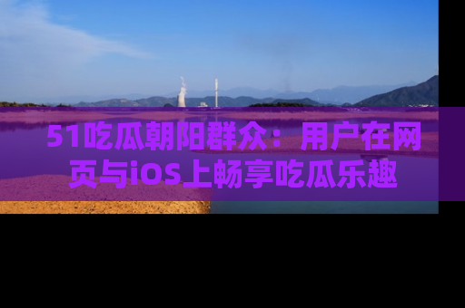 51吃瓜朝阳群众:用户在网页与iOS上畅享吃瓜乐趣