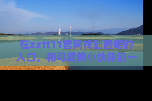 在zztt11官网找到最萌的入口,和可爱的小伙伴们一起吃瓜吧!