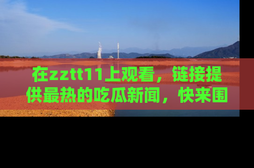 在zztt11上观看，链接提供最热的吃瓜新闻，快来围观！