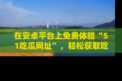 在安卓平台上免费体验“51吃瓜网址”,轻松获取吃瓜新鲜事!