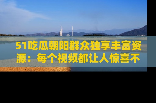 51吃瓜朝阳群众独享丰富资源:每个视频都让人惊喜不已!