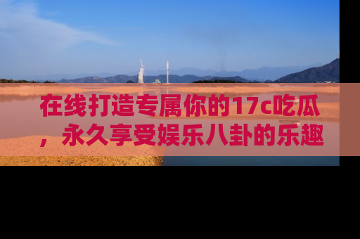 在线打造专属你的17c吃瓜,永久享受娱乐八卦的乐趣