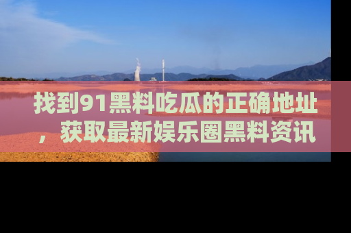 找到91黑料吃瓜的正确地址，获取最新娱乐圈黑料资讯