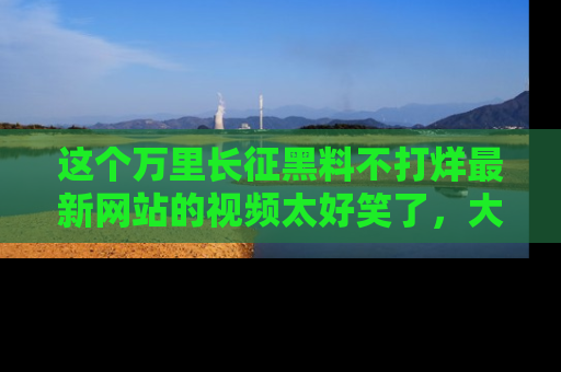 这个万里长征黑料不打烊最新网站的视频太好笑了,大家快来一起看吧!