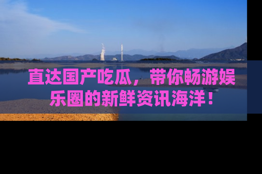 直达国产吃瓜，带你畅游娱乐圈的新鲜资讯海洋！