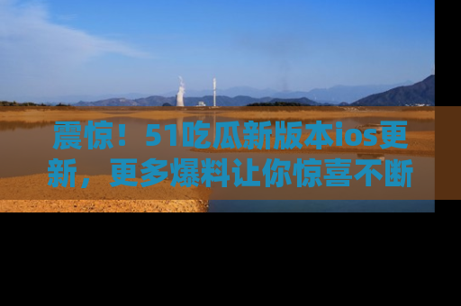 震惊!51吃瓜新版本ios更新,更多爆料让你惊喜不断,赶快来看吧!