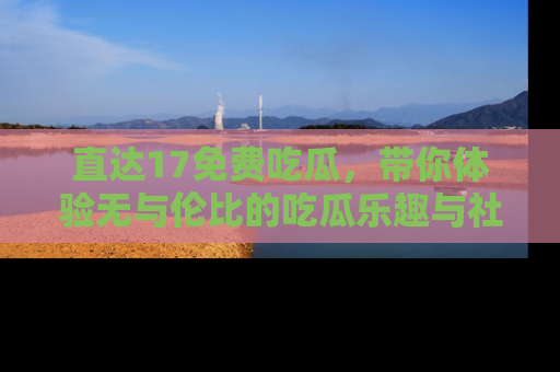 直达17免费吃瓜,带你体验无与伦比的吃瓜乐趣与社区互动