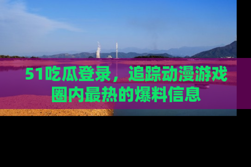 51吃瓜登录,追踪动漫游戏圈内最热的爆料信息