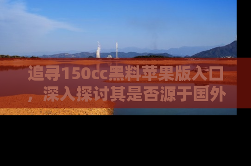 追寻150cc黑料苹果版入口,深入探讨其是否源于国外的传闻
