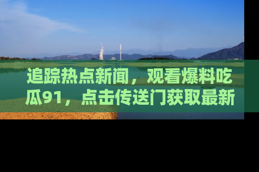 追踪热点新闻,观看爆料吃瓜91,点击传送门获取最新更新!