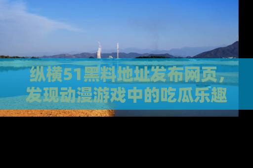 纵横51黑料地址发布网页,发现动漫游戏中的吃瓜乐趣