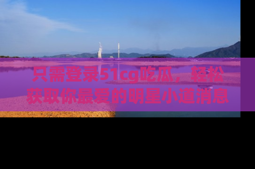 只需登录51cg吃瓜，轻松获取你最爱的明星小道消息！