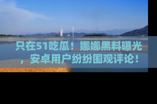 只在51吃瓜!娜娜黑料曝光,安卓用户纷纷围观评论!