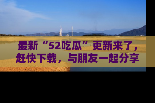 最新“52吃瓜”更新来了,赶快下载,与朋友一起分享吃瓜乐趣!