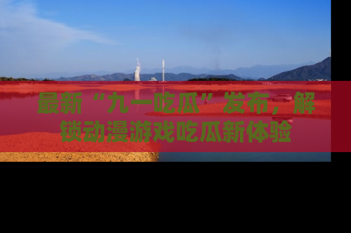 最新“九一吃瓜”发布,解锁动漫游戏吃瓜新体验