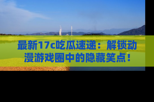 最新17c吃瓜速递:解锁动漫游戏圈中的隐藏笑点!