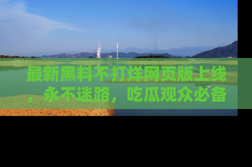最新黑料不打烊网页版上线,永不迷路,吃瓜观众必备工具!