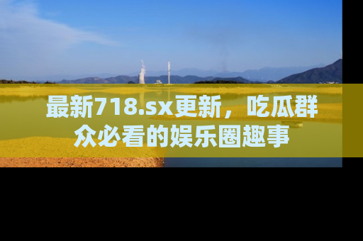 最新718.sx更新,吃瓜群众必看的娱乐圈趣事