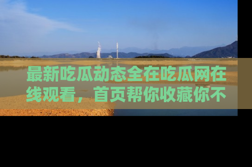 最新吃瓜动态全在吃瓜网在线观看,首页帮你收藏你不能错过的精彩!