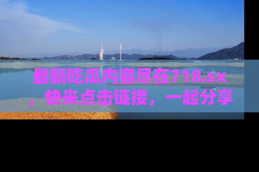 最新吃瓜内容尽在718.sx,快来点击链接,一起分享那些精彩瞬间!