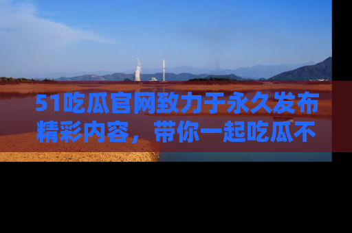 51吃瓜官网致力于永久发布精彩内容,带你一起吃瓜不停歇!