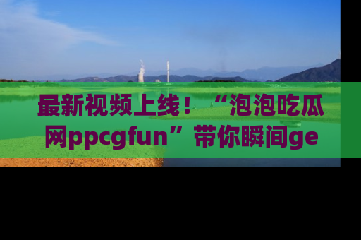 最新视频上线！“泡泡吃瓜网ppcgfun”带你瞬间get吃瓜圈的秘密